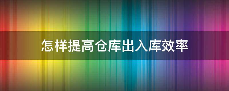 怎样提高仓库出入库效率（仓库出入库效率怎么提升）