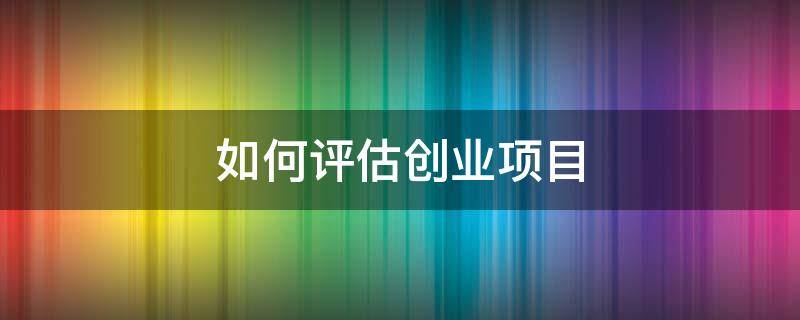 如何评估创业项目 如何评估创业项目的可行性