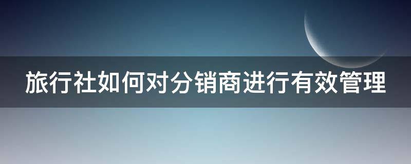 旅行社如何对分销商进行有效管理 旅行社分销渠道策略