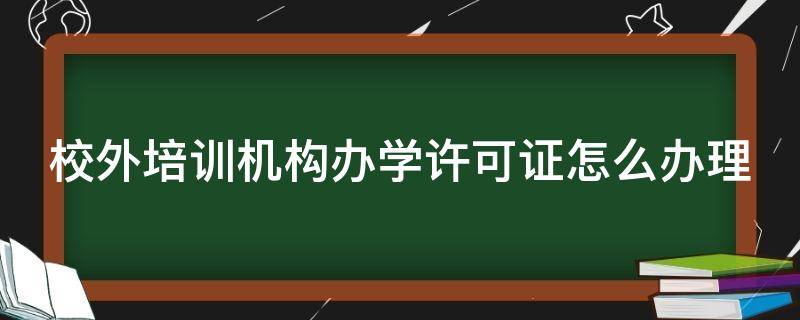 校外培训机构办学许可证怎么办理 校外培训机构办学许可证怎么办理手续