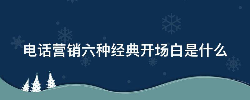 电话营销六种经典开场白是什么 电话营销开场白台词大全