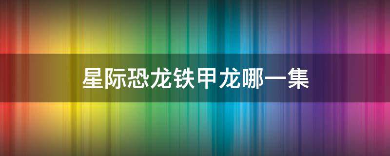 星际恐龙铁甲龙哪一集 星际恐龙铁甲龙哪一集死的