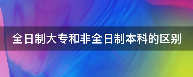 全日制大专和非全日制本科的区别（全日制大专和非全日制本科的区别在哪）