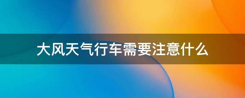 大风天气行车需要注意什么 大风天气行车需要注意什么?尽量减少超车