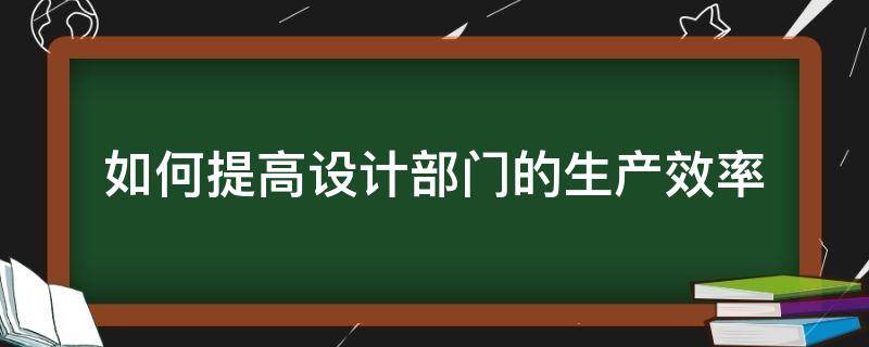 如何提高设计部门的生产效率（如何提高设计部门的生产效率和效率）