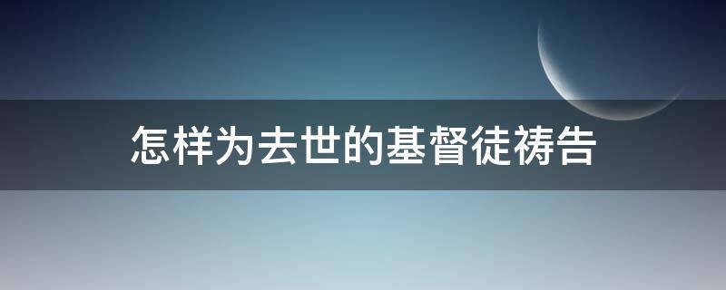 怎样为去世的基督徒祷告（为逝去的人基督徒祈祷句子）