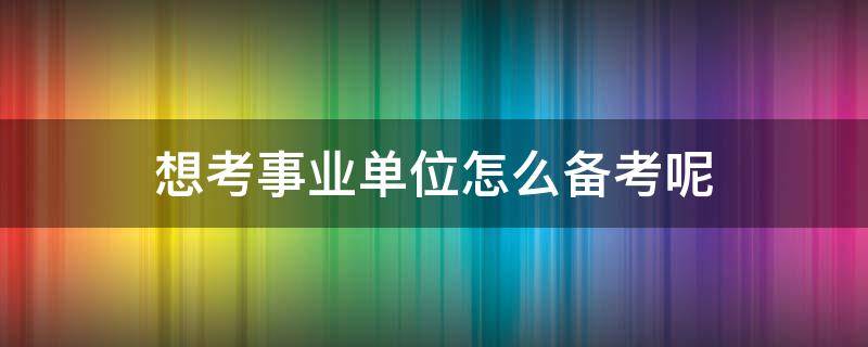 想考事业单位怎么备考呢 想考事业单位怎么备考呢