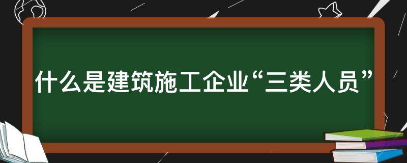 什么是建筑施工企业“三类人员”（施工企业三类人员是哪三类）