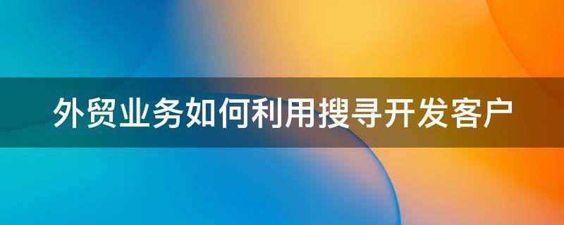 外贸业务如何利用搜寻开发客户（外贸业务如何利用搜寻开发客户的方法）