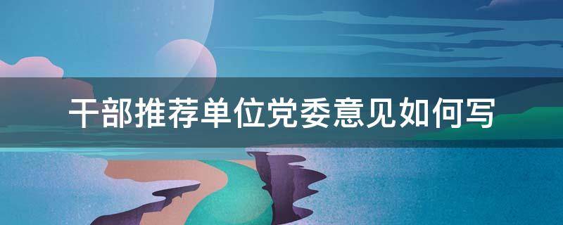 干部推荐单位党委意见如何写（干部推荐单位党委意见如何写好）