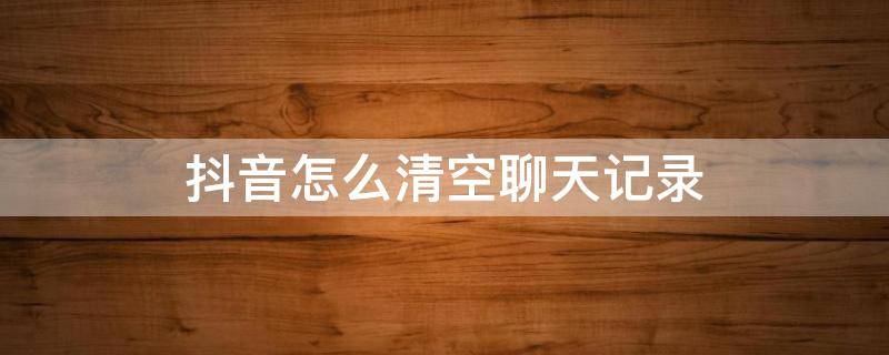 抖音怎么清空聊天记录 抖音怎么清空聊天记录苹果手机