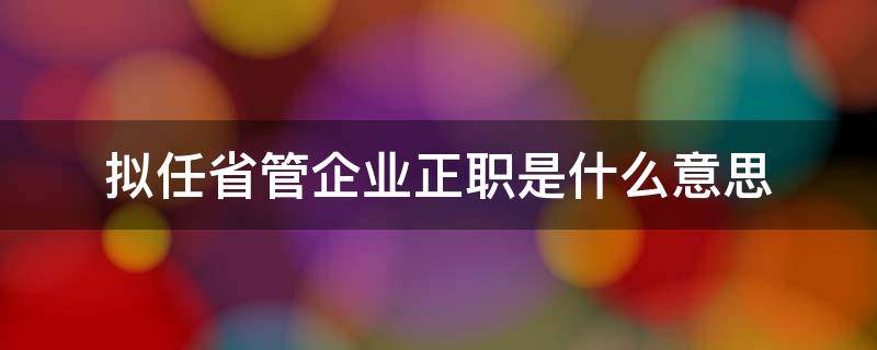 拟任省管企业正职是什么意思 拟任省直部门正职什么意思