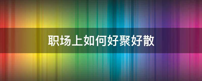 职场上如何好聚好散（职场上如何好聚好散的工作）