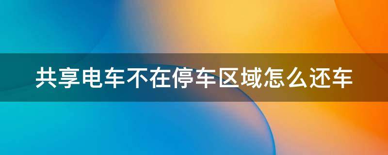 共享电车不在停车区域怎么还车 共享电动车如果没在指定区域停车会扣多少钱