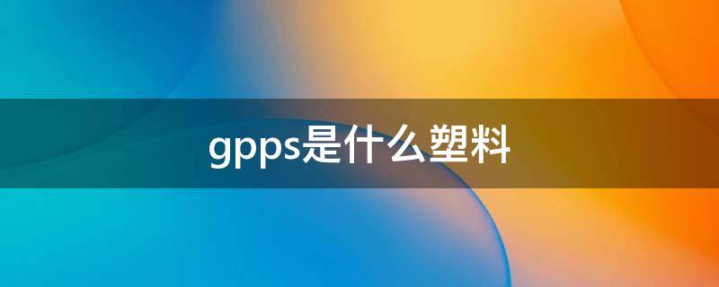 gpps是什么塑料 gpps是什么塑料和亚克力