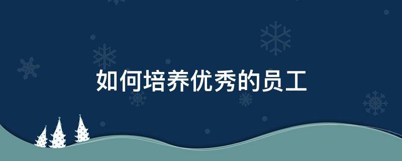 如何培养优秀的员工 如何培养优秀的员工心得体会