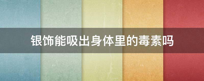 银饰能吸出身体里的毒素吗（银饰可以吸收体内的毒素吗）