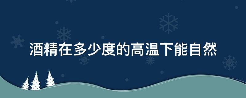 酒精在多少度的高温下能自然（酒精在多少度的高温下能自然点燃）