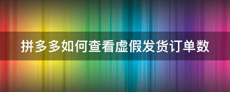 拼多多如何查看虚假发货订单数 拼多多虚假交易怎么查哪笔订单出现问题