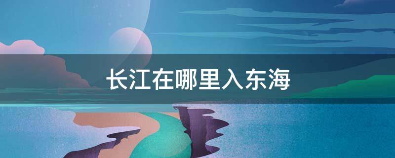 长江在哪里入东海 长江在哪进入东海