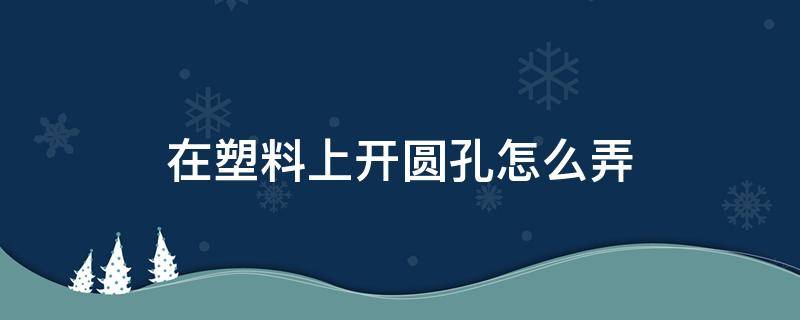 在塑料上开圆孔怎么弄（在塑料上开圆孔怎么弄下来）