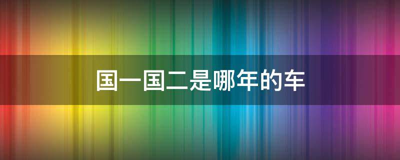 国一国二是哪年的车（车子国一国二是什么意思）