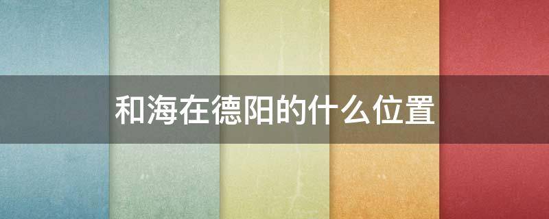 和海在德阳的什么位置 德阳的和海在哪里