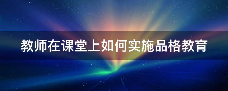 教师在课堂上如何实施品格教育（教师在课堂上如何实施品格教育教学）