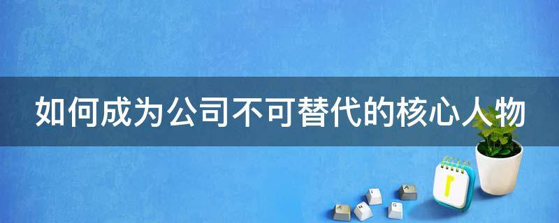 如何成为公司不可替代的核心人物 如何成为公司不可缺少的人才