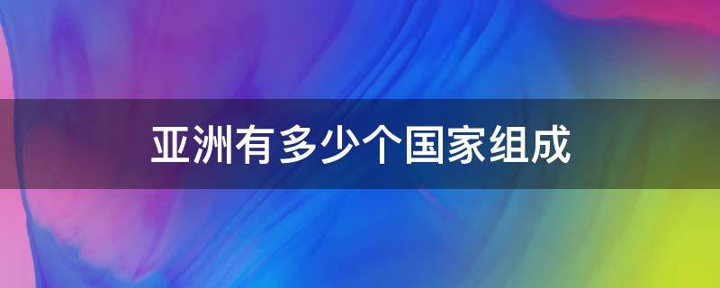 亚洲有多少个国家组成（亚洲有多少个国家组成最大的洲）