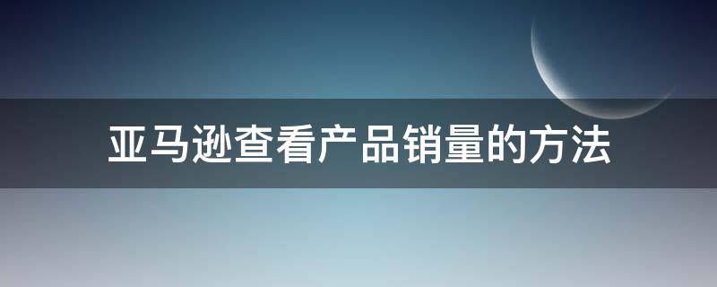 亚马逊查看产品销量的方法（亚马逊查看产品销量的方法是）