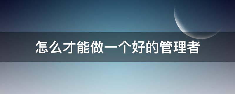 怎么才能做一个好的管理者 如何才能做一个好的管理人员