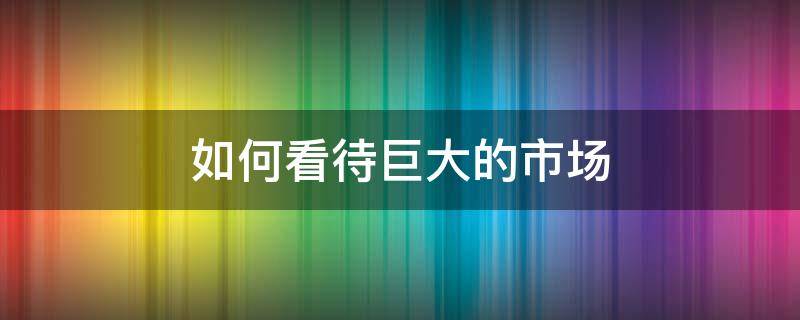 如何看待巨大的市场（如何看待巨大的市场潜力）