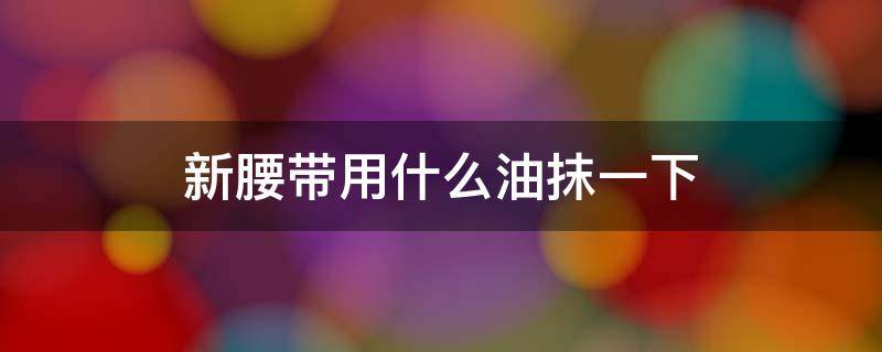 新腰带用什么油抹一下 牛皮腰带用什么油保养