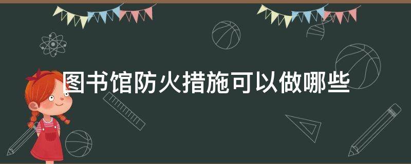 图书馆防火措施可以做哪些 图书馆防火措施可以做哪些工作