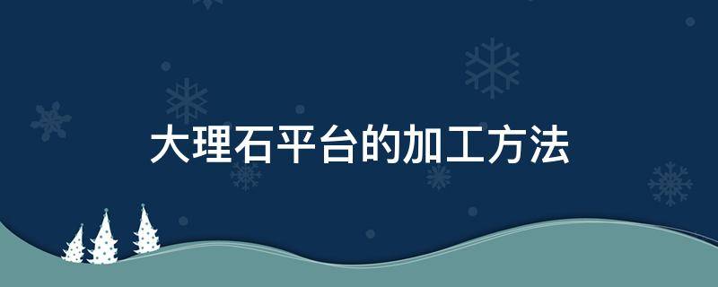 大理石平台的加工方法 大理石平台的加工方法有哪些