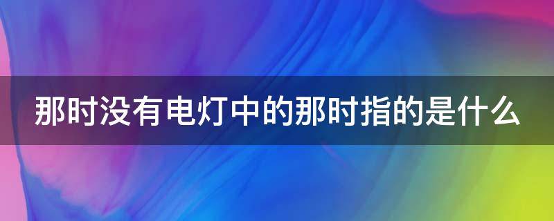 那时没有电灯中的那时指的是什么 那时候没有电灯中的那时是指什么?