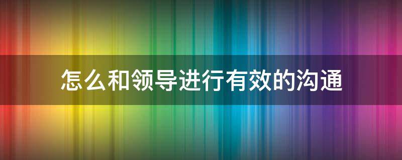 怎么和领导进行有效的沟通（怎么和领导进行有效的沟通技巧）