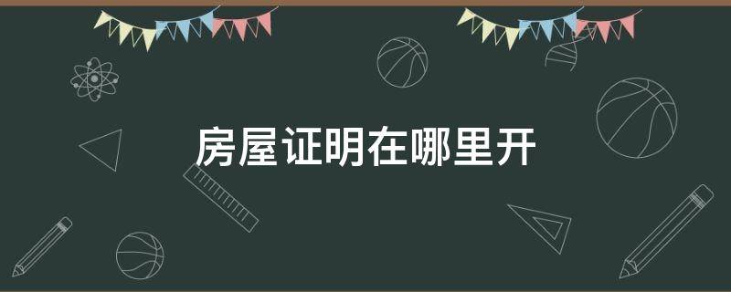 房屋证明在哪里开（村里开证明房子是我的怎么写）