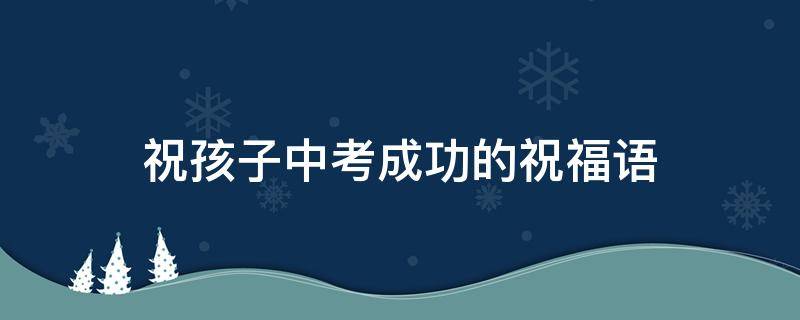 祝孩子中考成功的祝福语（祝孩子中考成功的祝福语简短暖心）