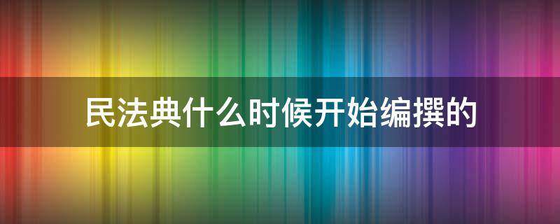 民法典什么时候开始编撰的（民法典是什么时候起草的）