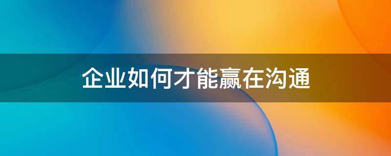 企业如何才能赢在沟通（企业如何才能赢在沟通里）