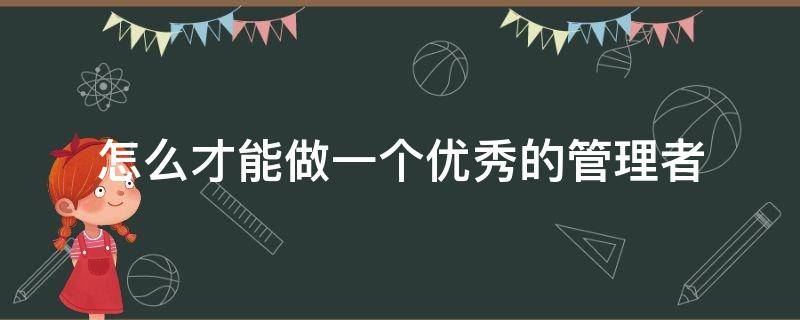 怎么才能做一个优秀的管理者 怎么才能做一个优秀的管理者作文