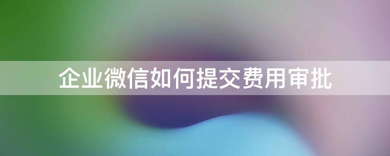 企业微信如何提交费用审批 企业微信审批费用功能