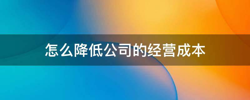 怎么降低公司的经营成本 如何降低经营成本和管理成本