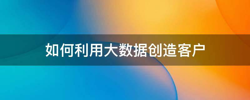 如何利用大数据创造客户 如何利用大数据创造客户价值