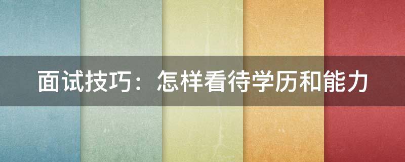 面试技巧：怎样看待学历和能力（面试问题怎样看待学历与能力）