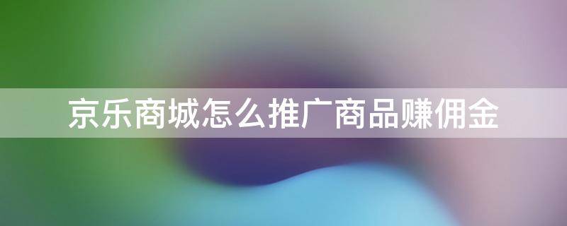 京乐商城怎么推广商品赚佣金（京乐商城是个什么软件）