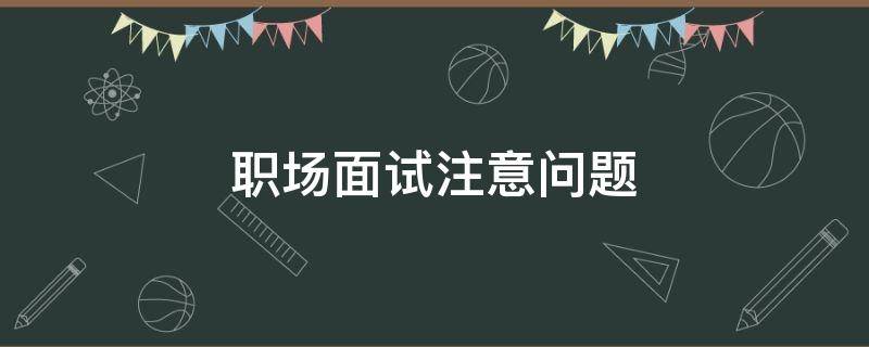 职场面试注意问题（职场面试的注意事项）