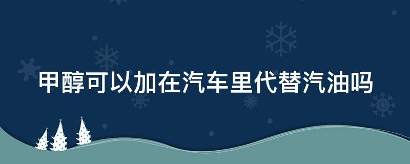 甲醇可以加在汽车里代替汽油吗（甲醇可以给汽车加吗）